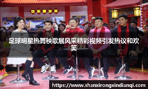 足球明星热舞秧歌展风采精彩视频引发热议和欢笑