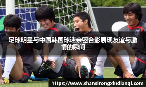足球明星与中国韩国球迷亲密合影展现友谊与激情的瞬间